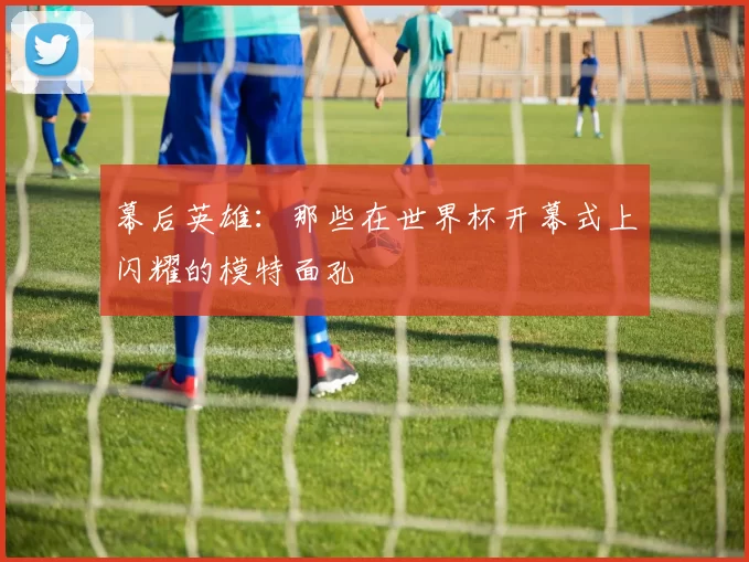 幕后英雄：那些在世界杯开幕式上闪耀的模特面孔