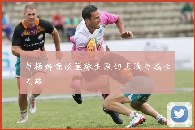 与杨娜畅谈篮球生涯的点滴与成长之路