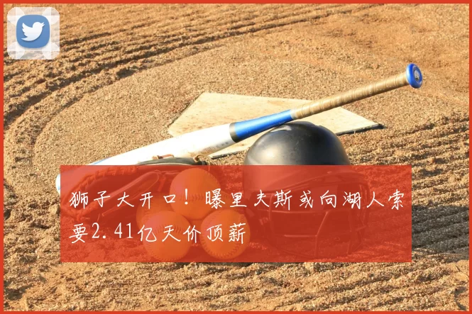狮子大开口！曝里夫斯或向湖人索要2.41亿天价顶薪