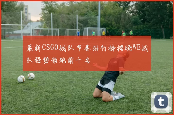 最新CSGO战队节奏排行榜揭晓WE战队强势领跑前十名