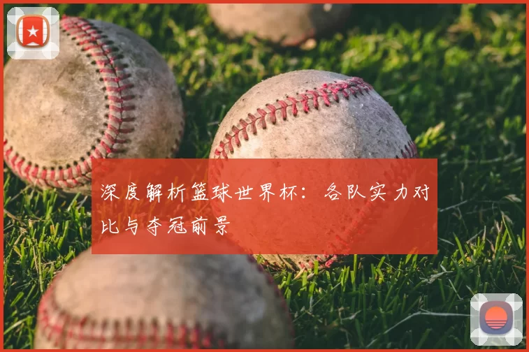 深度解析篮球世界杯：各队实力对比与夺冠前景