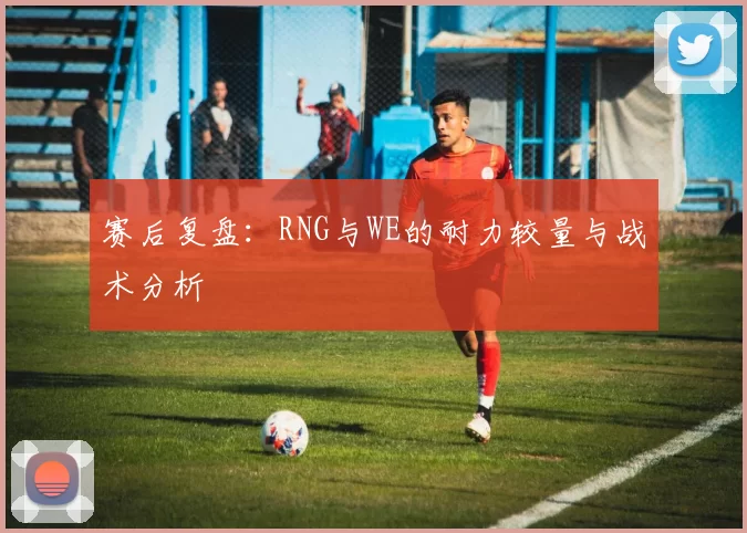赛后复盘：RNG与WE的耐力较量与战术分析