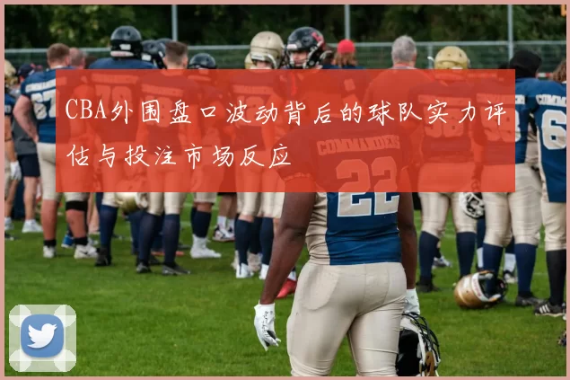 CBA外围盘口波动背后的球队实力评估与投注市场反应