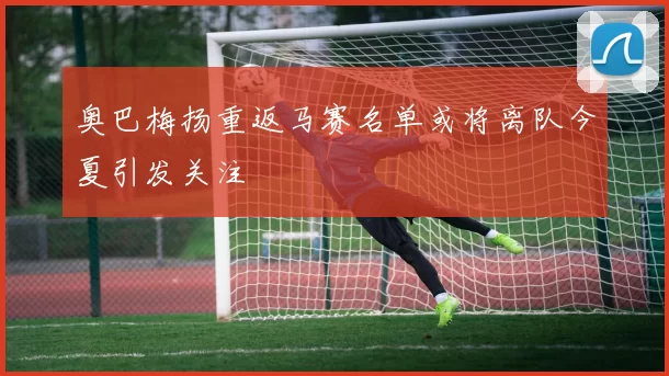 奥巴梅扬重返马赛名单或将离队今夏引发关注