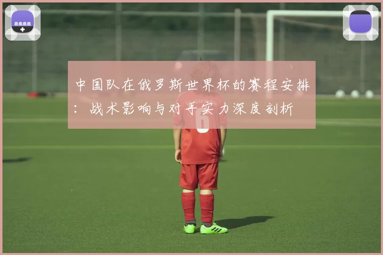 中国队在俄罗斯世界杯的赛程安排:战术影响与对手实力深度剖析