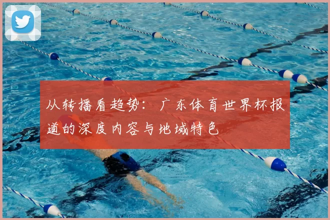 从转播看趋势：广东体育世界杯报道的深度内容与地域特色