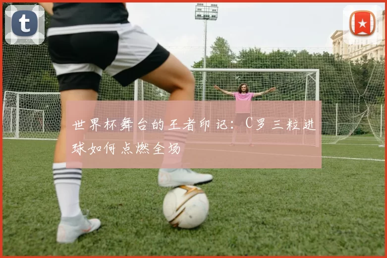 世界杯舞台的王者印记：C罗三粒进球如何点燃全场