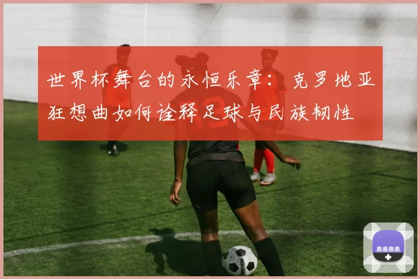 世界杯舞台的永恒乐章：克罗地亚狂想曲如何诠释足球与民族韧性