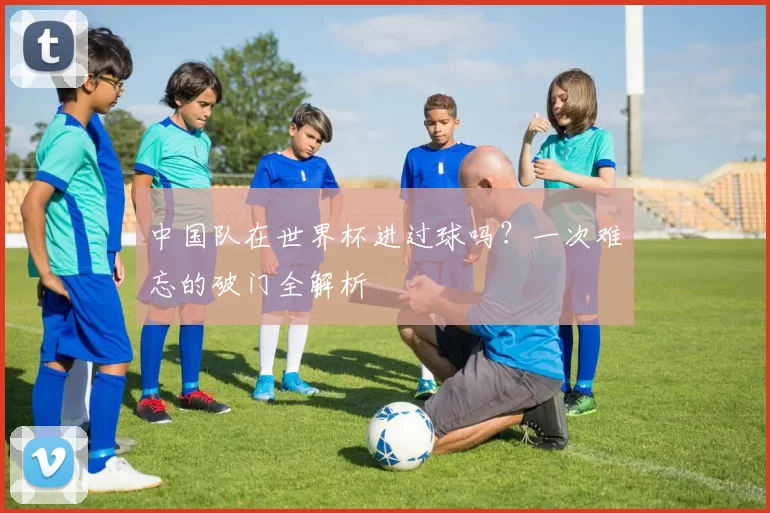中国队在世界杯进过球吗?一次难忘的破门全解析