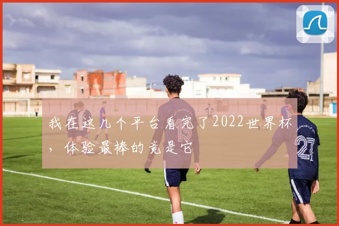 我在这几个平台看完了2022世界杯，体验最棒的竟是它