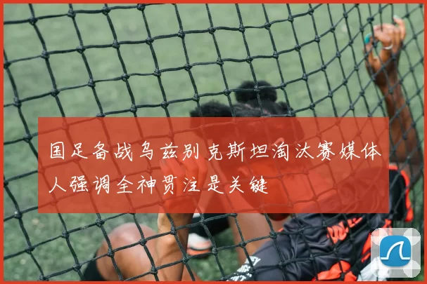 国足备战乌兹别克斯坦淘汰赛媒体人强调全神贯注是关键