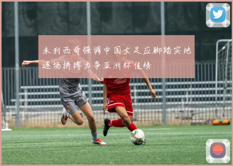 米利西奇强调中国女足应脚踏实地逐场拼搏力争亚洲杯佳绩