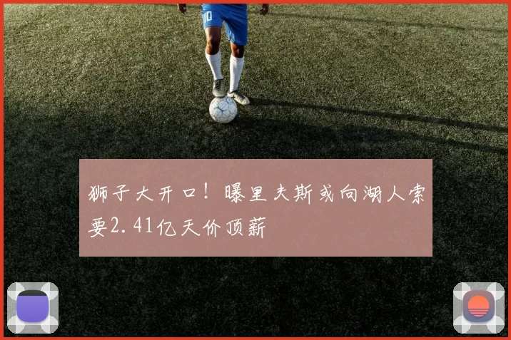 狮子大开口！曝里夫斯或向湖人索要2.41亿天价顶薪