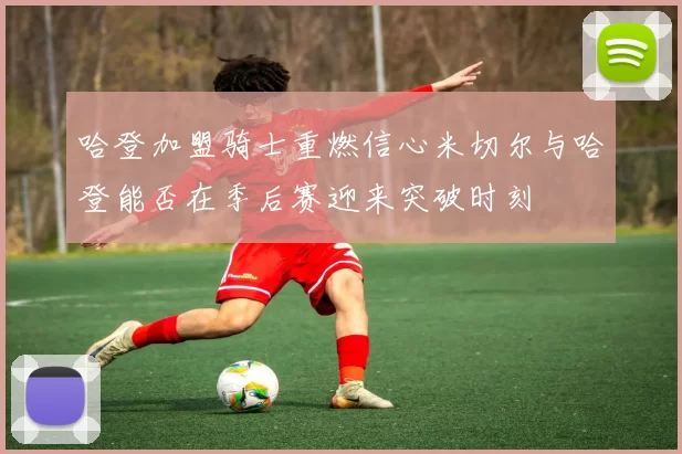 哈登加盟骑士重燃信心米切尔与哈登能否在季后赛迎来突破时刻