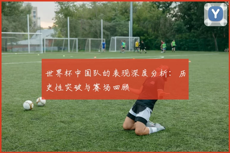 世界杯中国队的表现深度分析:历史性突破与赛场回顾