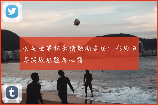 女足世界杯竞猜热潮专访:彩民分享实战经验与心得