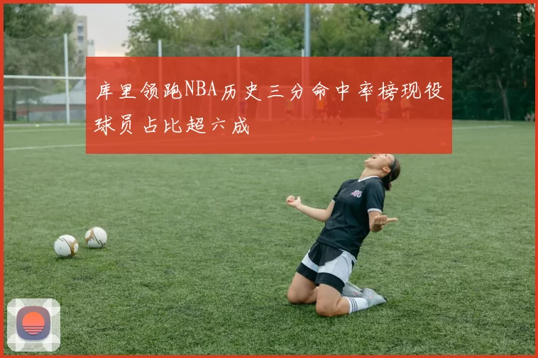 库里领跑NBA历史三分命中率榜现役球员占比超六成