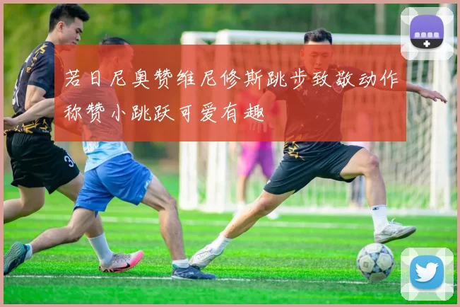 若日尼奥赞维尼修斯跳步致敬动作称赞小跳跃可爱有趣