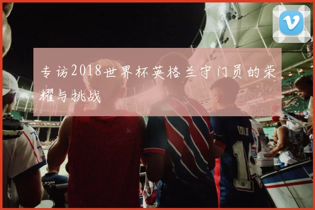 专访2018世界杯英格兰守门员的荣耀与挑战