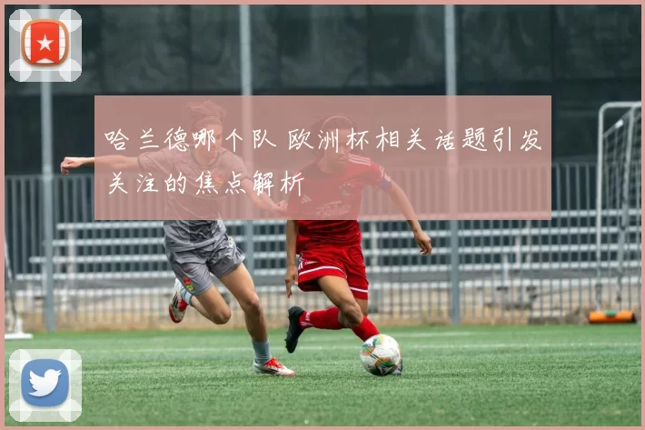 哈兰德哪个队 欧洲杯相关话题引发关注的焦点解析