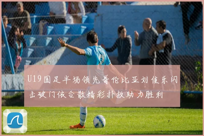 U19国足半场领先哥伦比亚刘佳乐闪击破门依合散精彩扑救助力胜利