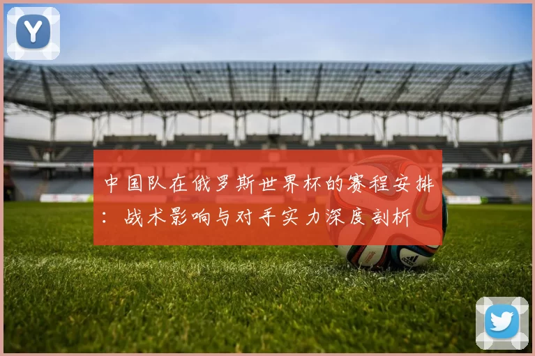 中国队在俄罗斯世界杯的赛程安排:战术影响与对手实力深度剖析