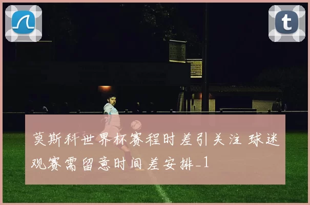 莫斯科世界杯赛程时差引关注 球迷观赛需留意时间差安排_1