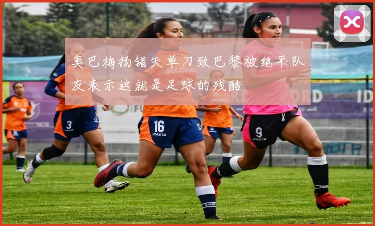 奥巴梅扬错失单刀致巴黎被绝平队友表示这就是足球的残酷