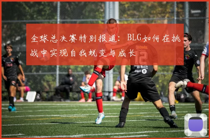 全球总决赛特别报道：BLG如何在挑战中实现自我蜕变与成长