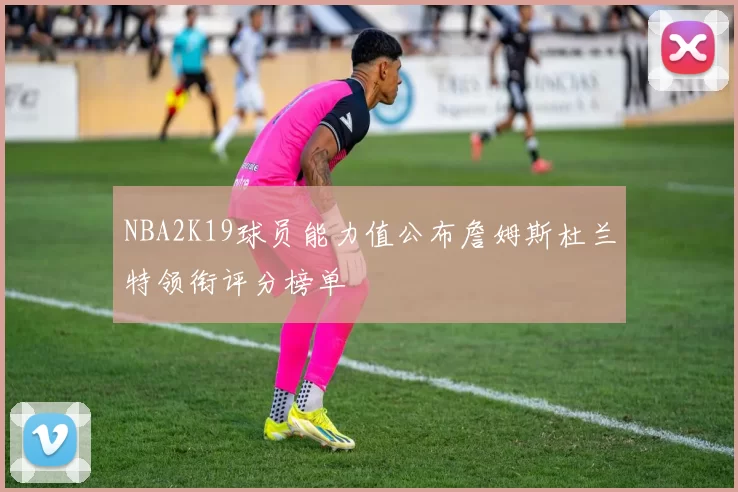 NBA2K19球员能力值公布詹姆斯杜兰特领衔评分榜单