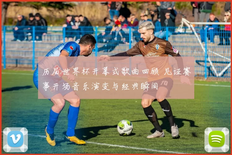 历届世界杯开幕式歌曲回顾 见证赛事开场音乐演变与经典瞬间