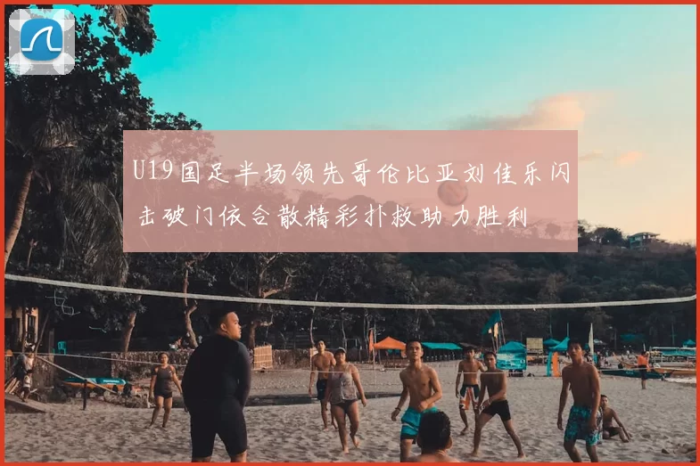 U19国足半场领先哥伦比亚刘佳乐闪击破门依合散精彩扑救助力胜利