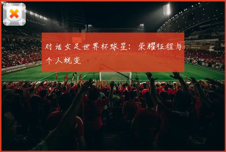 对话女足世界杯球星：荣耀征程与个人蜕变