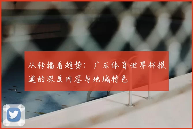 从转播看趋势:广东体育世界杯报道的深度内容与地域特色