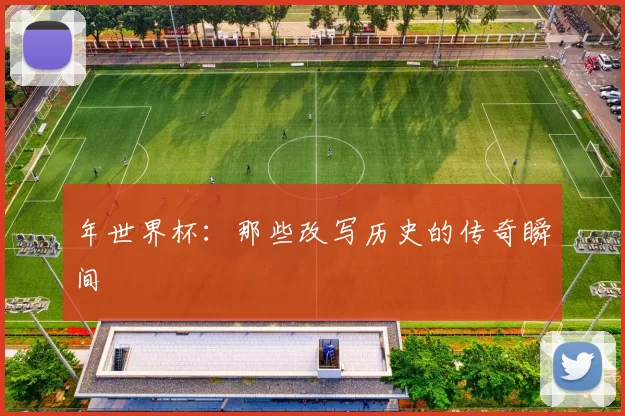 年世界杯:那些改写历史的传奇瞬间