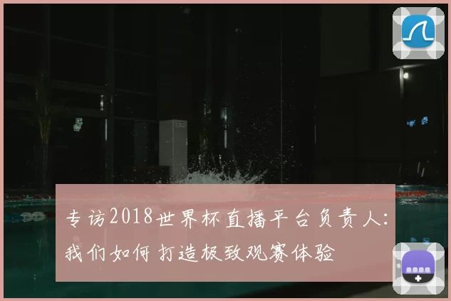 专访2018世界杯直播平台负责人：我们如何打造极致观赛体验
