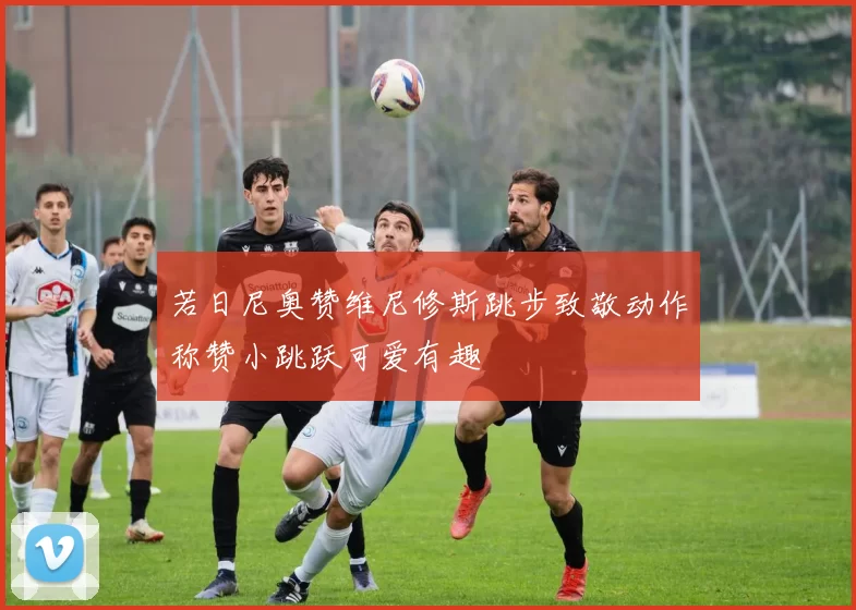 若日尼奥赞维尼修斯跳步致敬动作称赞小跳跃可爱有趣