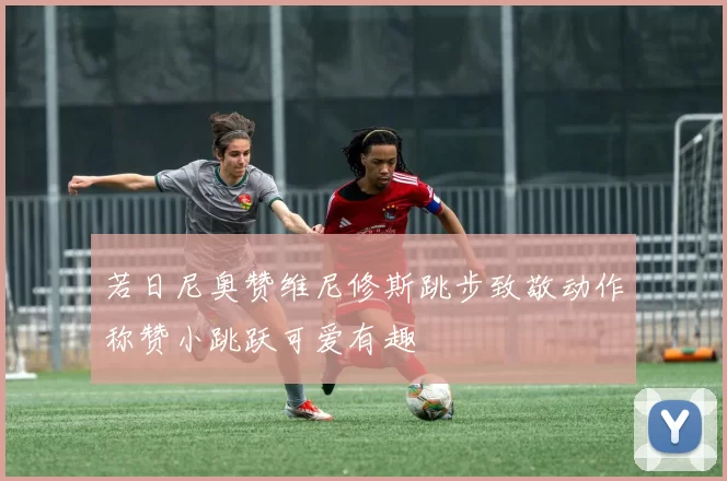 若日尼奥赞维尼修斯跳步致敬动作称赞小跳跃可爱有趣