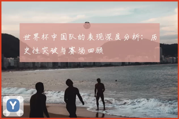 世界杯中国队的表现深度分析：历史性突破与赛场回顾
