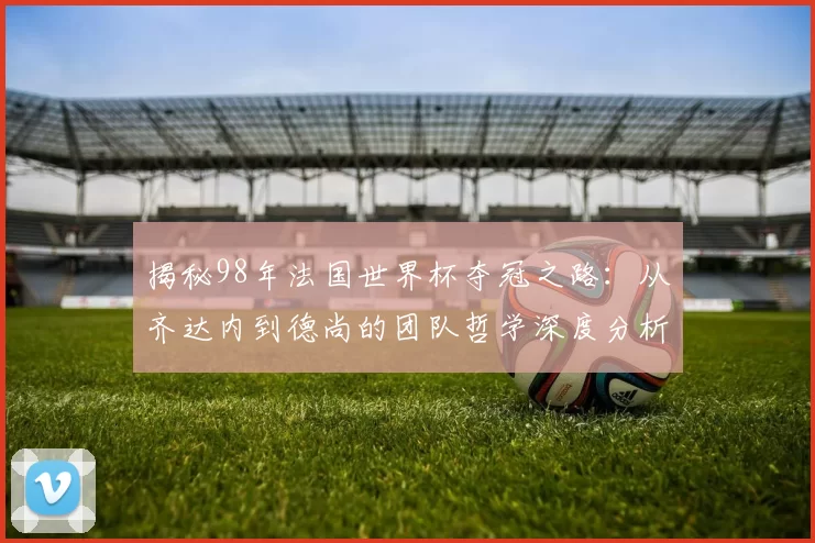 揭秘98年法国世界杯夺冠之路：从齐达内到德尚的团队哲学深度分析