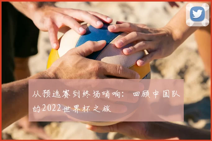 从预选赛到终场哨响：回顾中国队的2022世界杯之旅