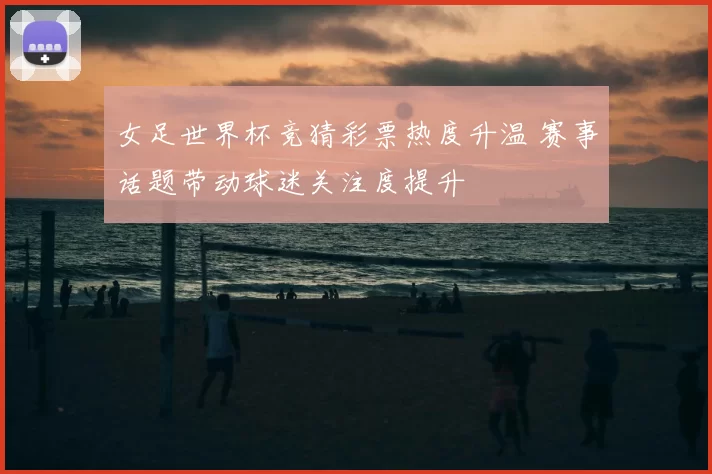 女足世界杯竞猜彩票热度升温 赛事话题带动球迷关注度提升