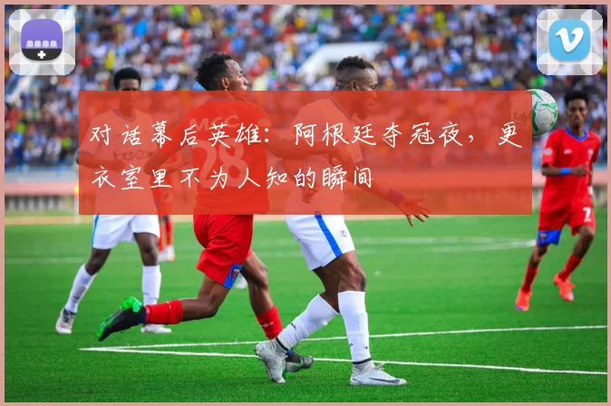 对话幕后英雄：阿根廷夺冠夜，更衣室里不为人知的瞬间