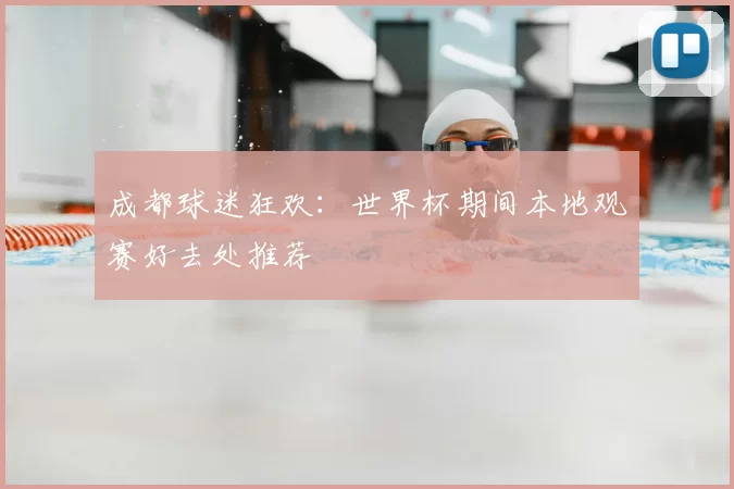成都球迷狂欢：世界杯期间本地观赛好去处推荐