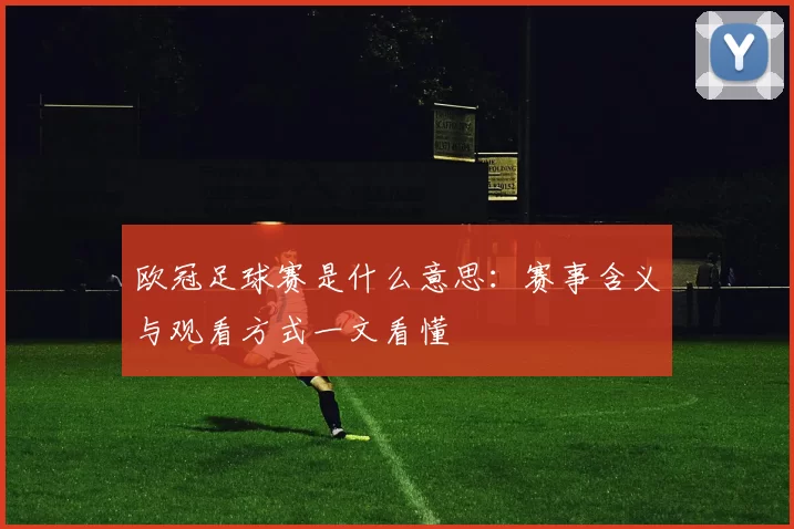 欧冠足球赛是什么意思:赛事含义与观看方式一文看懂