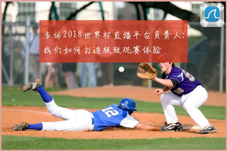 专访2018世界杯直播平台负责人：我们如何打造极致观赛体验
