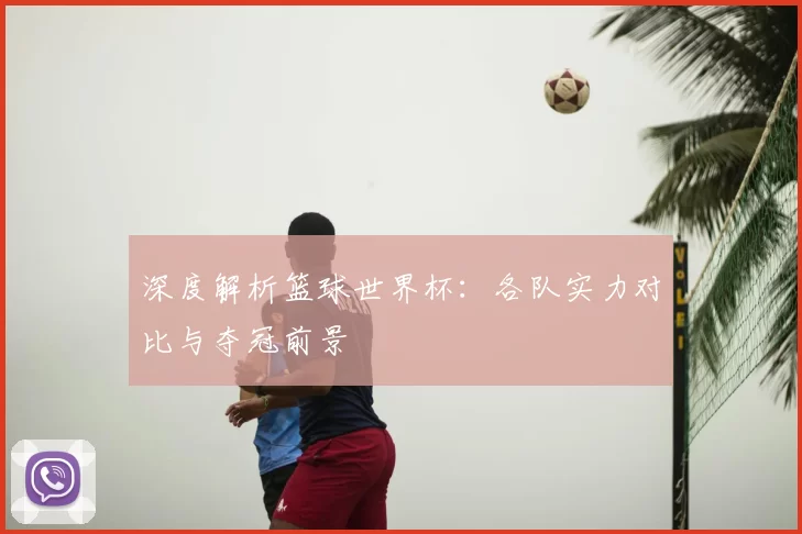 深度解析篮球世界杯:各队实力对比与夺冠前景