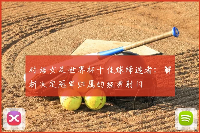 对话女足世界杯十佳球缔造者:解析决定冠军归属的经典射门