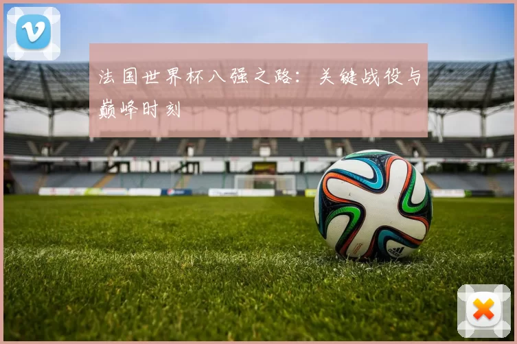法国世界杯八强之路：关键战役与巅峰时刻