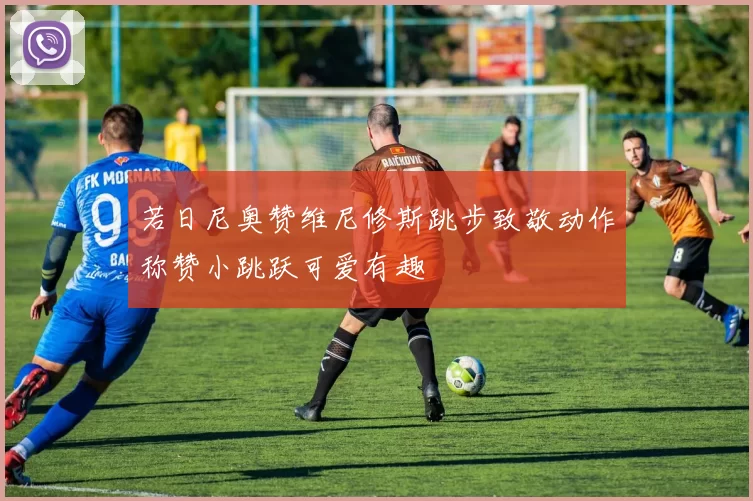 若日尼奥赞维尼修斯跳步致敬动作称赞小跳跃可爱有趣
